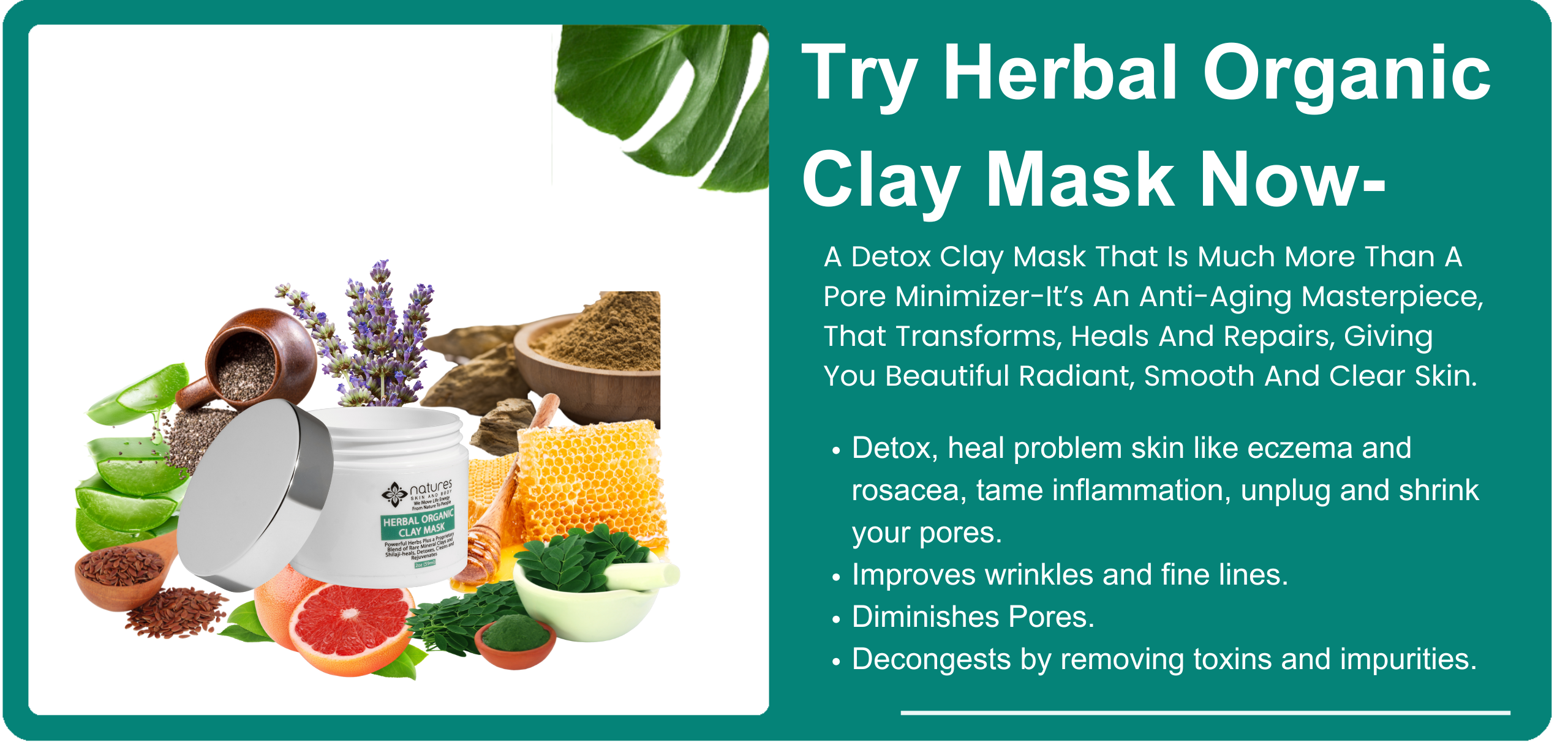 Clay Mask-A Detox Clay Mask That Is Much More Than A Pore Minimizer-It’s An Anti-Aging Masterpiece, That Transforms-Heals And Repairs, Giving You Beautiful Radiant, Smooth And Clear Skin.  banner